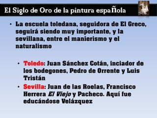 El Siglo de Oro de la pintura española
• La escuela toledana, seguidora de El Greco,
seguirá siendo muy importante, y la
sevillana, entre el manierismo y el
naturalismo
• Toledo: Juan Sánchez Cotán, inciador de
los bodegones, Pedro de Orrente y Luis
Tristán
• Sevilla: Juan de las Roelas, Francisco
Herrera El Viejo y Pacheco. Aquí fue
educándose Velázquez
 
