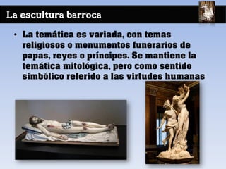 La escultura barroca
• La temática es variada, con temas
religiosos o monumentos funerarios de
papas, reyes o príncipes. Se mantiene la
temática mitológica, pero como sentido
simbólico referido a las virtudes humanas
 