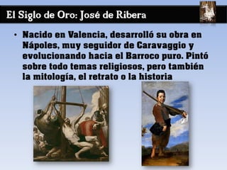 El Siglo de Oro: José de Ribera
• Nacido en Valencia, desarrolló su obra en
Nápoles, muy seguidor de Caravaggio y
evolucionando hacia el Barroco puro. Pintó
sobre todo temas religiosos, pero también
la mitología, el retrato o la historia
 