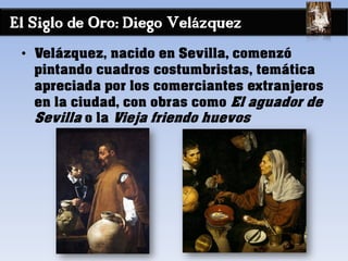 El Siglo de Oro: Diego Velázquez
• Velázquez, nacido en Sevilla, comenzó
pintando cuadros costumbristas, temática
apreciada por los comerciantes extranjeros
en la ciudad, con obras como El aguador de
Sevilla o la Vieja friendo huevos
 