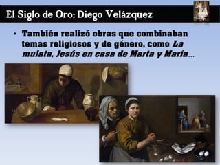 El Siglo de Oro: Diego Velázquez
• También realizó obras que combinaban
temas religiosos y de género, como La
mulata, Jesús en casa de Marta y María…
 