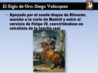 El Siglo de Oro: Diego Velázquez
• Apoyado por el conde-duque de Olivares,
marchó a la corte de Madrid y entró al
servicio de Felipe IV, convirtiéndose en
retratista de la familia real
 