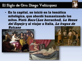 El Siglo de Oro: Diego Velázquez
• En la capital, se inició en la temática
mitológica, que abordó humanizando los
mitos. Pintó Baco (Los borrachos), La Venus
del Espejo y al viajar a Italia, La fragua de
Vulcano
 