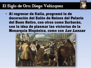 El Siglo de Oro: Diego Velázquez
• Al regresar de Italia, programó la de
decoración del Salón de Reinos del Palacio
del Buen Retiro, con otros como Zurbarán,
con la idea de plasmar las victorias de la
Monarquía Hispánica, como con Las Lanzas
 