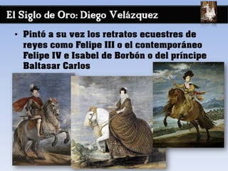 El Siglo de Oro: Diego Velázquez
• Pintó a su vez los retratos ecuestres de
reyes como Felipe III o el contemporáneo
Felipe IV e Isabel de Borbón o del príncipe
Baltasar Carlos
 