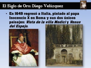 El Siglo de Oro: Diego Velázquez
• En 1649 regresó a Italia, pintado al papa
Inocencio X en Roma y sus dos únicos
paisajes: Vista de la villa Medici y Venus
del Espejo.
 