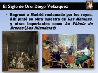 El Siglo de Oro: Diego Velázquez
• Regresó a Madrid reclamado por los reyes.
Allí pintó su obra maestra de Las Meninas,
y otras importantes como La Fábula de
Aracne (Las Hilanderas)
 