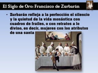El Siglo de Oro: Francisco de Zurbarán
• Zurbarán refleja a la perfección el silencio
y la quietud de la vida monástica con
cuadros de frailes, o con retratos a lo
divino, es decir, mujeres con los atributos
de una santa
 