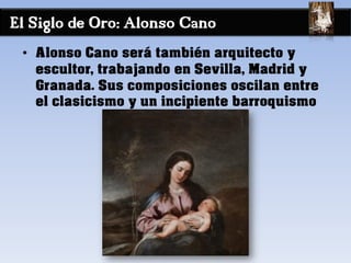 El Siglo de Oro: Alonso Cano
• Alonso Cano será también arquitecto y
escultor, trabajando en Sevilla, Madrid y
Granada. Sus composiciones oscilan entre
el clasicismo y un incipiente barroquismo
 