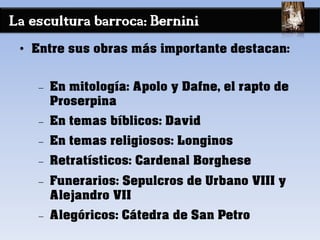 La escultura barroca: Bernini
• Entre sus obras más importante destacan:
− En mitología: Apolo y Dafne, el rapto de
Proserpina
− En temas bíblicos: David
− En temas religiosos: Longinos
− Retratísticos: Cardenal Borghese
− Funerarios: Sepulcros de Urbano VIII y
Alejandro VII
− Alegóricos: Cátedra de San Petro
 