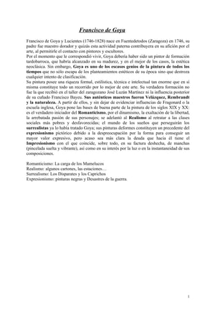 Francisco de Goya
Francisco de Goya y Lucientes (1746-1828) nace en Fuentedetodos (Zaragoza) en 1746, su
padre fue maestro dorador y quizás esta actividad paterna contribuyera en su afición por el
arte, al permitirle el contacto con pintores y escultores.
Por el momento que le correspondió vivir, Goya debería haber sido un pintor de formación
tardobarroca, que habría alcanzado en su madurez, y en el mejor de los casos, la estética
neoclásica. Sin embargo, Goya es uno de los escasos genios de la pintura de todos los
tiempos que no sólo escapa de los planteamientos estéticos de su época sino que destroza
cualquier intento de clasificación.
Su pintura posee una riqueza formal, estilística, técnica e intelectual tan enorme que en sí
misma constituye todo un recorrido por lo mejor de este arte. Su verdadera formación no
fue la que recibió en el taller del zaragozano José Luzán Martínez ni la influencia posterior
de su cuñado Francisco Bayeu. Sus auténticos maestros fueron Velázquez, Rembrandt
y la naturaleza. A partir de ellos, y sin dejar de evidenciar influencias de Fragonard o la
escuela inglesa, Goya pone las bases de buena parte de la pintura de los siglos XIX y XX:
es el verdadero iniciador del Romanticismo, por el dinamismo, la exaltación de la libertad,
la arrebatada pasión de sus personajes; se adelantó al Realismo al retratar a las clases
sociales más pobres y desfavorecidas; el mundo de los sueños que perseguirán los
surrealistas ya lo había tratado Goya; sus pinturas deformes constituyen un precedente del
expresionismo pictórico debido a la despreocupación por la forma para conseguir un
mayor valor expresivo, pero acaso sea más clara la deuda que hacia él tiene el
Impresionismo con el que coincide, sobre todo, en su factura deshecha, de manchas
(pincelada suelta y vibrante), así como en su interés por la luz o en la instantaneidad de sus
composiciones.

Romanticismo: La carga de los Mamelucos
Realismo: algunos cartones, las estaciones…
Surrealismo: Los Disparates y los Caprichos
Expresionismo: pinturas negras y Desastres de la guerra.




                                                                                            1
 