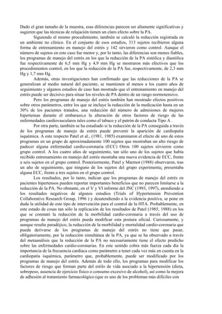 Dado el gran tamaño de la muestra, esas diferencias parecen ser altamente significativas y
sugieren que las técnicas de relajación tienen un claro efecto sobre la PA.
        Siguiendo el mismo procedimiento, también se calculó la reducción registrada en
un ambiente no clínico. En el conjunto de esos estudios, 313 sujetos recibieron alguna
forma de entrenamiento en manejo del estrés y 142 sirvieron como control. Aunque el
número de sujetos en este caso fue menor y, por lo tanto, las diferencias son menos fiables,
los programas de manejo del estrés en los que la reducción de la PA sistólica y diastólica
fue respectivamente de 6,5 mm Hg y 4,9 mm Hg se mostraron más efectivos que los
procedimientos control, en los que la reducción de la PA fue, respectivamente, de 2,3 mm
Hg y 1,7 mm Hg.
        Además, otras investigaciones han confirmado que las reducciones de la PA se
generalizan al medio natural del paciente, se mantienen al menos a los cuatro años de
seguimiento y algunos estudios de caso han mostrado que el entrenamiento en manejo del
estrés puede ser decisivo para situar los niveles de PA dentro de un rango normotensivo.
        Pero los programas de manejo del estrés también han mostrado efectos positivos
sobre otros parámetros, entre los que se incluye la reducción de la medicación hasta en un
30% de los pacientes tratados, una reducción del número de admisiones de mujeres
hipertensas durante el embarazo,o la alteración de otros factores de riesgo de las
enfermedades cardiovasculares tales como el tabaco y el patrón de conducta Tipo A .
        Por otra parte, también se ha estudiado si la reducción de la PA conseguida a través
de los programas de manejo de estrés puede prevenir la aparición de cardiopatía
isquémica. A este respecto Patel et al., (1981, 1985) examinaron el efecto de uno de estos
programas en un grupo de aproximadamente 100 sujetos que mostraban un alto riesgo de
padecer alguna enfermedad cardio-coronaria (ECC) Otros 100 sujetos sirvieron como
grupo control. A los cuatro años de seguimiento, tan sólo uno de los sujetos que había
recibido entrenamiento en manejo del estrés mostraba una nueva evidencia de ECC, frente
a seis sujetos en el grupo control. Posteriormente, Patel y Marmot (1988) observaron, tras
un año de seguimiento, que ninguno de los sujetos del grupo experimenta¡ presentaba
alguna ECC, frente a tres sujetos en el grupo control.
        Los resultados, por lo tanto, indican que los programas de manejo del estrés en
pacientes hipertensos pueden reportar importantes beneficios que no parecen limitarse a la
reducción de la PA. No obstante, en el V y VI informe del JNC (1993, 1997), atendiendo a
los resultados negativos de algunos estudios (Trials of Hypertension Prevention
Collaborative Research Group, 1996 ) y desatendiendo a la evidencia positiva, se pone en
duda la utilidad de este tipo de intervención para el control de la HTA. Probablemente, en
este estado de cosas tan sólo la replicación de los resultados de Patel (1985, 1988) en los
que se constató la reducción de la morbilidad cardio-coronaria a través del uso de
programas de manejo del estrés pueda modificar esta postura oficial. Curiosamente, y
aunque resulte paradójico, la reducción de la morbilidad y mortalidad cardio-coronaria que
pueda derivarse de los programas de manejo del estrés no tiene que pasar,
obligatoriamente, por la reducción simultánea de la PA, ya que se ha observado a través
del metaanálisis que la reducción de la PA no necesariamente tiene el efecto predicho
sobre las enfermedades cardio-coronarias. En este sentido cobra más fuerza cada día la
importancia de la frecuencia cardíaca como parámetro a tener cada vez más en cuenta en la
cardiopatía isquémica, parámetro que, probablemente, puede ser modificado por los
programas de manejo del estrés. Además de todo ello, los programas para modificar los
factores de riesgo que forman parte del estilo de vida asociado a la hipertensión (dieta,
sobrepeso, ausencia de ejercicio físico o consumo excesivo de alcohol), así como la mejora
de adhesión al tratamiento farmacológico (que es uno de los problemas más difíciles con
 