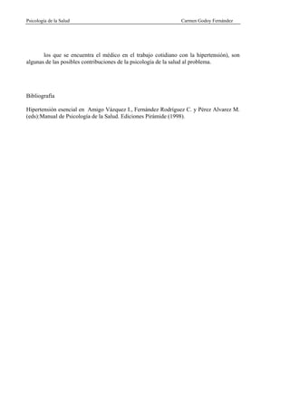 Psicología de la Salud                                         Carmen Godoy Fernández




       los que se encuentra el médico en el trabajo cotidiano con la hipertensión), son
algunas de las posibles contribuciones de la psicología de la salud al problema.




Bibliografía

Hipertensión esencial en Amigo Vázquez I., Fernández Rodríguez C. y Pérez Alvarez M.
(eds):Manual de Psicología de la Salud. Ediciones Pirámide (1998).
 