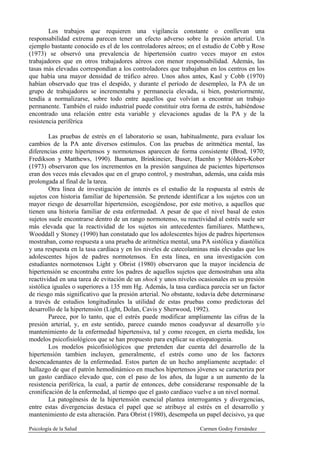 Los trabajos que requieren una vigilancia constante o conllevan una
responsabilidad extrema parecen tener un efecto adverso sobre la presión arterial. Un
ejemplo bastante conocido es el de los controladores aéreos; en el estudio de Cobb y Rose
(1973) se observó una prevalencia de hipertensión cuatro veces mayor en estos
trabajadores que en otros trabajadores aéreos con menor responsabilidad. Además, las
tasas más elevadas correspondían a los controladores que trabajaban en los centros en los
que había una mayor densidad de tráfico aéreo. Unos años antes, Kasl y Cobb (1970)
habían observado que tras el despido, y durante el período de desempleo, la PA de un
grupo de trabajadores se incrementaba y permanecía elevada, si bien, posteriormente,
tendía a normalizarse, sobre todo entre aquellos que volvían a encontrar un trabajo
permanente. También el ruido industrial puede constituir otra forma de estrés, habiéndose
encontrado una relación entre esta variable y elevaciones agudas de la PA y de la
resistencia periférica

        Las pruebas de estrés en el laboratorio se usan, habitualmente, para evaluar los
cambios de la PA ante diversos estímulos. Con las pruebas de aritmética mental, las
diferencias entre hipertensos y normotensos aparecen de forma consistente (Brod, 1970;
Fredikson y Matthews, 1990). Bauman, Brinkineier, Buser, Haenhn y Mólders-Kober
(1973) observaron que los incrementos en la presión sanguínea de pacientes hipertensos
eran dos veces más elevados que en el grupo control, y mostraban, además, una caída más
prolongada al final de la tarea.
        Otra línea de investigación de interés es el estudio de la respuesta al estrés de
sujetos con historia familiar de hipertensión. Se pretende identificar a los sujetos con un
mayor riesgo de desarrollar hipertensión, escogiéndose, por este motivo, a aquellos que
tienen una historia familiar de esta enfermedad. A pesar de que el nivel basal de estos
sujetos suele encontrarse dentro de un rango normotenso, su reactividad al estrés suele ser
más elevada que la reactividad de los sujetos sin antecedentes familiares. Matthews,
Wooddall y Stoney (1990) han constatado que los adolescentes hijos de padres hipertensos
mostraban, como respuesta a una prueba de aritmética mental, una PA sistólica y diastólica
y una respuesta en la tasa cardíaca y en los niveles de catecolaminas más elevadas que los
adolescentes hijos de padres normotensos. En esta línea, en una investigación con
estudiantes normotensos Light y Obrist (1980) observaron que la mayor incidencia de
hipertensión se encontraba entre los padres de aquellos sujetos que demostraban una alta
reactividad en una tarea de evitación de un shock y unos niveles ocasionales en su presión
sistólica iguales o superiores a 135 mm Hg. Además, la tasa cardíaca parecía ser un factor
de riesgo más significativo que la presión arterial. No obstante, todavía debe determinarse
a través de estudios longitudinales la utilidad de estas pruebas como predictoras del
desarrollo de la hipertensión (Light, Dolan, Cavis y Sherwood, 1992).
        Parece, por lo tanto, que el estrés puede modificar ampliamente las cifras de la
presión arterial, y, en este sentido, parece cuando menos coadyuvar al desarrollo y/o
mantenimiento de la enfermedad hipertensiva, tal y como recogen, en cierta medida, los
modelos psicofisiológicos que se han propuesto para explicar su etiopatogenia.
        Los modelos psicofisiológicos que pretenden dar cuenta del desarrollo de la
hipertensión tambien incluyen, generalmente, el estrés como uno de los factores
desencadenantes de la enfermedad. Estos parten de un hecho ampliamente aceptado: el
hallazgo de que el patrón hemodinámico en muchos hipertensos jóvenes se caracteriza por
un gasto cardíaco elevado que, con el paso de los años, da lugar a un aumento de la
resistencia periférica, la cual, a partir de entonces, debe considerarse responsable de la
cronificación de la enfermedad, al tiempo que el gasto cardíaco vuelve a un nivel normal.
        La patogénesis de la hipertensión esencial plantea interrogantes y divergencias,
entre estas divergencias destaca el papel que se atribuye al estrés en el desarrollo y
mantenimiento de esta alteración. Para Obrist (1980), desempeña un papel decisivo, ya que

Psicología de la Salud                                            Carmen Godoy Fernández
 