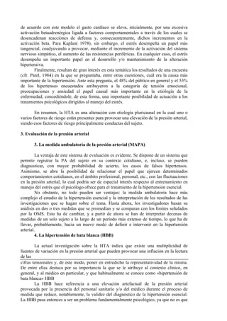 de acuerdo con este modelo el gasto cardíaco se eleva, inicialmente, por una excesiva
activación betaadrenérgica ligada a factores comportamentales a través de los cuales se
desencadenan reacciones de defensa y, consecuentemente, dichos incrementos en la
activación beta. Para Kaplan( 1978), sin embargo, el estrés desempeña un papel más
tangencial, coadyuvando a provocar, mediante el incremento de la activación del sistema
nervioso simpático, el aumento de las resistencias periféricas. En cualquier caso, el estrés
desempeña un importante papel en el desarrollo y/o mantenimiento de la alteración
hipertensiva.
        Finalmente, resultan de gran interés en esta temática los resultados de una encuesta
(cfr. Patel, 1984) en la que se preguntaba, entre otras cuestiones, cuál era la causa más
importante de la hipertensión. Ante esta pregunta, el 48% del público en general y el 53%
de los hipertensos encuestados atribuyeron a la categoría de tensión emocional,
preocupaciones y ansiedad el papel causal más importante en la etiología de la
enfermedad, concediéndole, de esta forma, una importante posibilidad de actuación a los
tratamientos psicológicos dirigidos al manejo del estrés.

        En resumen, la HTA es una alteración con etiología pluricausal en la cual uno o
varios factores de riesgo están presentes para provocar una elevación de la presión arterial,
siendo esos factores de riesgo principalmente conductas del sujeto.

3. Evaluación de la presión arterial

       3. La medida ambulatoria de la presión arterial (MAPA)

         La ventaja de este sistema de evaluación es evidente. Se dispone de un sistema que
permite registrar la PA del sujeto en su contexto cotidiano, e, incluso, se pueden
diagnosticar, con mayor probabilidad de acierto, los casos de falsos hipertensos.
Asimismo, se abre la posibilidad de relacionar el papel que ejercen determinados
comportamientos cotidianos, en el ámbito profesional, personal, etc., con las fluctuaciones
en la presión arterial, lo cual podría ser de especial interés respecto al entrenamiento en
manejo del estrés que el psicólogo ofrece para el tratamiento de la hipertensión esencial.
         No obstante, no todo pueden ser ventajas: la medida ambulatoria hace más
complejo el estudio de la hipertensión esencial y la interpretación de los resultados de las
investigaciones que se hagan sobre el tema. Hasta ahora, los investigadores basan su
análisis en dos o tres medidas que se promedian y se comparan con los límites señalados
por la OMS. Esto ha de cambiar, y a partir de ahora se han de interpretar decenas de
medidas de un solo sujeto a lo largo de un período más extenso de tiempo, lo que ha de
llevar, probablemente, hacia un nuevo modo de definir e intervenir en la hipertensión
arterial.
         4. La hipertensión de bata blanca (HBB)

        La actual investigación sobre la HTA indica que existe una multiplicidad de
fuentes de variación en la presión arterial que pueden provocar una inflación en la lectura
de las
cifras tensionales y, de este modo, poner en entredicho la representatividad de la misma.
De entre ellas destaca por su importancia la que se le atribuye al contexto clínico, en
general, y al médico en particular, y que habitualmente se conoce como «hipertensión de
bata blanca» HBB
        La HBB hace referencia a una elevación artefactual de la presión arterial
provocada por la presencia del personal sanitario y/o del médico durante el proceso de
medida que reduce, notablemente, la validez del diagnóstico de la hipertensión esencial.
La HBB pasa entonces a ser un problema fundamentalmente psicológico, ya que no es que
 