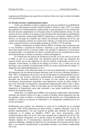 Psicología de la Salud                                            Carmen Godoy Fernández



respuesta psicofisiológica muy específica al contexto clínico en el que se realiza la medida
de la presión arterial.

4.2. Presión arterial y condicionamiento clásico
        Existe una abundante evidencia empírica que pone de manifiesto la posibilidad de
condicionar clásicamente la presión arterial (Fronkova, Ehrlich y Sleg, 1957). Las reglas
que gobiernan el condicionamiento cardiovascular en general parecen ser las mismas que
han sido descritas ampliamente en la literatura sobre el condicionamiento clásico. En este
sentido, diversos estudios en la antigua Unión Soviética han demostrado la posibilidad de
desarrollar respuestas condicionadas (RRCC) hipertensivas en humanos. Malkova (1952)
observó, en un grupo de aviadores que sufrían una elevación transitoria de la PA, que
cuando eran expuestos, durante un examen físico rutinario, al sonido de los motores de un
avión, su presión arterial se incrementaba, pasando de 150/90 a 175/110 mm Hg.
        Además, comúnmente se pueden observar RRCC de distinto tipo en pacientes que
se ven sometidos a experiencias molestas o dolorosas y que desarrollan una respuesta
emocional negativa hacia el contexto médico. Por ejemplo, la aplicación vía intravenosa
de quimioterapia a los pacientes de cáncer a menudo provoca una ansiedad previa hacia
este tratamiento que se traduce en náuseas y vómitos anticipatorios.
        Es evidente que este proceso de formación de una RC no es tan claro en el caso de
la HBB, ya que no se puede hacer una afirmación general sobre qué elementos del
contexto clínico son los que adquieren un valor de estímulo condicionado aversivo (si el
manguito, la bata blanca, el sonido de los latidos en el brazo, etc.) y cuáles son los que
funcionan como estímulos incondicionados (EEII) (el estatus profesional del médico, el
diagnóstico de enfermedad hipertensiva, etc.).
        No obstante, se ha observado cómo en el caso de la hipertensión, la comunicación
del diagnóstico de esta alteración puede funcionar como EI aversivo (Rostrup, Kjeldsen y
Eide, 1991). El diagnóstico de presión arterial elevada puede ser suficientemente aversivo
para generar una reacción emocional condicionada al procedimiento de medida que
provoque una elevación arterfactual de la misma. En este sentido, los estudios con
normotensos incorrectamente etiquetados como hipertensos revelan un efecto similar al
que se ha observado con hipertensos correctamente diagnosticados (Stenn, Noce y Buck,
198 1; Wagner y Strogatz, 1984), lo cual indica que los individuos, en general, toman el
diagnóstico de hipertensión como algo estresante y que puede condicionar la medida
posterior de la presión arterial.
        Ahora bien, si se admite que la HBB es una respuesta condicionada a determinados
estímulos del contexto clínico en el que se realiza la medida, cabría preguntarse por qué
las repetidas visitas al médico y la familiarización del paciente con el procedimiento de
medida no conllevan un proceso de habituación y la consiguiente estabilización de los
niveles tensionales.

Posiblemente para explicar este fenómeno la teoría de la incubación de la ansiedad
(Eysenck, 1968, 1976) proporcione un marco teórico y empírico adecuado. Una de las
pruebas experimentales a las que Eysenck ha apelado para defender la teoría de la
incubación es el trabajo de Napalkov (1967), que versó, precisamente, sobre
condicionamiento clásico de la PA. Este autor encontró que la aplicación de un EI a los
animales producía incrementos de la presión arterial de alrededor de 50 mm Hg. No
obstante, después de 25 presentaciones consecutivas del estímulo incondicionado el
animal se habituaba y dejaban de observarse los incrementos de la presión arterial. Ahora
bien, si ese estímulo incondicionado se presentaba asociado a un estímulo condicionado
(EC), éste
 