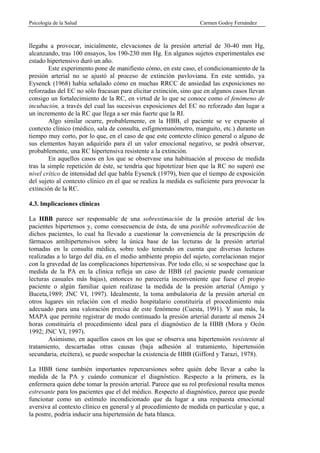 Psicología de la Salud                                            Carmen Godoy Fernández



llegaba a provocar, inicialmente, elevaciones de la presión arterial de 30-40 mm Hg,
alcanzando, tras 100 ensayos, los 190-230 mm Hg. En algunos sujetos experimentales ese
estado hipertensivo duró un año.
        Este experimento pone de manifiesto cómo, en este caso, el condicionamiento de la
presión arterial no se ajustó al proceso de extinción pavloviana. En este sentido, ya
Eysenck (1968) había señalado cómo en muchas RRCC de ansiedad las exposiciones no
reforzadas del EC no sólo fracasan para elicitar extinción, sino que en algunos casos llevan
consigo un fortalecimiento de la RC, en virtud de lo que se conoce como el fenómeno de
incubación, a través del cual las sucesivas exposiciones del EC no reforzado dan lugar a
un incremento de la RC que llega a ser más fuerte que la RI.
        Algo similar ocurre, probablemente, en la HBB, el paciente se ve expuesto al
contexto clínico (médico, sala de consulta, esfigmomanómetro, manguito, etc.) durante un
tiempo muy corto, por lo que, en el caso de que este contexto clínico general o alguno de
sus elementos hayan adquirido para él un valor emocional negativo, se podrá observar,
probablemente, una RC hipertensiva resistente a la extinción.
        En aquellos casos en los que se observase una habituación al proceso de medida
tras la simple repetición de éste, se tendría que hipotetizar bien que la RC no superó ese
nivel crítico de intensidad del que habla Eysenck (1979), bien que el tiempo de exposición
del sujeto al contexto clínico en el que se realiza la medida es suficiente para provocar la
extinción de la RC.

4.3. lmplicaciones clínicas

La HBB parece ser responsable de una sobrestimación de la presión arterial de los
pacientes hipertensos y, como consecuencia de ésta, de una posible sobremedicación de
dichos pacientes, lo cual ha llevado a cuestionar la conveniencia de la prescripción de
fármacos antihipertensivos sobre la única base de las lecturas de la presión arterial
tomadas en la consulta médica, sobre todo teniendo en cuenta que diversas lecturas
realizadas a lo largo del día, en el medio ambiente propio del sujeto, correlacionan mejor
con la gravedad de las complicaciones hipertensivas. Por todo ello, si se sospechase que la
medida de la PA en la clínica refleja un caso de HBB (el paciente puede comunicar
lecturas casuales más bajas), entonces no parecería inconveniente que fuese el propio
paciente o algún familiar quien realizase la medida de la presión arterial (Amigo y
Buceta,1989; JNC VI, 1997). Idealmente, la toma ambulatoria de la presión arterial en
otros lugares sin relación con el medio hospitalario constituiría el procedimiento más
adecuado para una valoración precisa de este fenómeno (Cuesta, 1991). Y aun más, la
MAPA que permite registrar de modo continuado la presión arterial durante al menos 24
horas constituiría el procedimiento ideal para el diagnóstico de la HBB (Mora y Ocón
1992; JNC VI, 1997).
        Asimismo, en aquellos casos en los que se observa una hipertensión resistente al
tratamiento, descartadas otras causas (baja adhesión al tratamiento, hipertensión
secundaria, etcétera), se puede sospechar la existencia de HBB (Gifford y Tarazi, 1978).

La HBB tiene también importantes repercursiones sobre quién debe llevar a cabo la
medida de la PA y cuándo comunicar el diagnóstico. Respecto a la primera, es la
enfermera quien debe tomar la presión arterial. Parece que su rol profesional resulta menos
estresante para los pacientes que el del médico. Respecto al diagnóstico, parece que puede
funcionar como un estímulo incondicionado que da lugar a una respuesta emocional
aversiva al contexto clínico en general y al procedimiento de medida en particular y que, a
la postre, podría inducir una hipertensión de bata blanca.
 