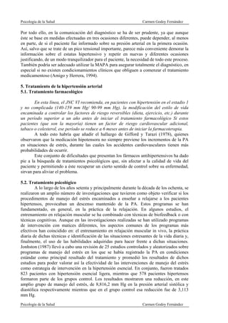 Psicología de la Salud                                              Carmen Godoy Fernández

Por todo ello, en la comunicación del diagnóstico se ha de ser prudente, ya que aunque
éste se base en medidas efectuadas en tres ocasiones diferentes, puede depender, al menos
en parte, de si el paciente fue informado sobre su presión arterial en la primera ocasión.
Así, salvo que se trate de un pico tensional importante, parece más conveniente demorar la
información sobre el estatus hipertensivo y repetir en nuevas y diferentes ocasiones
justificando, de un modo tranquilizador para el paciente, la necesidad de todo este proceso.
También podría ser adecuado utilizar la MAPA para asegurar totalmente el diagnóstico, en
especial si no existen condicionamientos clínicos que obliguen a comenzar el tratamiento
medicamentoso (Amigo y Herrera, 1994).

5. Tratamiento de la hipertensión arterial
5.1. Tratamiento farmacológico

        En esta línea, el JNC VI recomienda, en pacientes con hipertensión en el estadio 1
y no complicada (140-159 mm Hg/ 90-99 mm Hg), la modificación del estilo de vida
encaminada a controlar los factores de riesgo reversibles (dieta, ejercicio, etc.) durante
un período superior a un año antes de iniciar el tratamiento farmacológico Si estos
pacientes (que son la mayoría) tienen un factor de riesgo cardiovascular adicional,
tabaco o colesterol, ese período se reduce a 6 meses antes de iniciar la farmacoterapia.
        A todo esto habría que añadir el hallazgo de Gifford y Tarazi (1978), quienes
observaron que la medicación hipotensora no siempre previene los incrementos de la PA
en situaciones de estrés, durante las cuales los accidentes cardiovasculares tienen más
probabilidades de ocurrir.
        Este conjunto de dificultades que presentan los fármacos antihipertensivos ha dado
pie a la búsqueda de tratamientos psicológicos que, sin afectar a la calidad de vida del
paciente y permitiendo a éste recuperar un cierto sentido de control sobre su enfermedad,
sirvan para aliviar el problema.

5.2. Tratamiento psicológico
        A lo largo de los años setenta y principalmente durante la década de los ochenta, se
realizaron un amplio número de investigaciones que tuvieron como objeto verificar si los
procedimentos de manejo del estrés encaminados a enseñar a relajarse a los pacientes
hipertensos, provocaban un descenso mantenido de la PA. Estos programas se han
fundamentado, en general, en la práctica de la relajación. En algunos estudios, el
entrenamiento en relajación muscular se ha combinado con técnicas de biofeedback o con
técnicas cognitivas. Aunque en las investigaciones realizadas se han utilizado programas
de intervención con matices diferentes, los aspectos comunes de los programas más
efectivos han coincidido en: el entrenamiento en relajación muscular in vivo, la práctica
diaria de dichas técnicas e identificación de las situaciones estresantes de la vida diaria y,
finalmente, el uso de las habilidades adquiridas para hacer frente a dichas situaciones.
Jonhston (1987) llevó a cabo una revisión de 25 estudios controlados y aleatorizados sobre
programas de manejo del estrés en los que se había registrado la PA en condiciones
estándar como principal resultado del tratamiento y promedió los resultados de dichos
estudios para poder valorar así la efectividad de las intervenciones de manejo del estrés
como estrategia de intervención en la hipertensión esencial. En conjunto, fueron tratados
823 pacientes con hipertensión esencial ligera, mientras que 578 pacientes hipertensos
formaron parte de los grupos control. Los resultados mostraron una reducción, en este
amplio grupo de manejo del estrés, de 8,816,2 mm Hg en la presión arterial sistólica y
diastólica respectivamente mientras que en el grupo control esa reducción fue de 3,113
mm Hg.
Psicología de la Salud                                              Carmen Godoy Fernández
 
