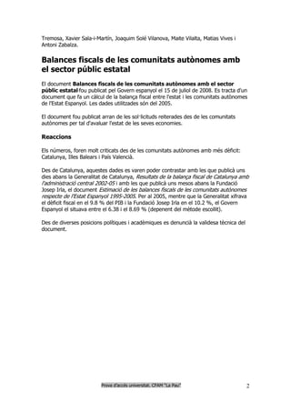 Tremosa, Xavier Sala-i-Martín, Joaquim Solé Vilanova, Maite Vilalta, Matias Vives i
Antoni Zabalza.

Balances fiscals de les comunitats autònomes amb
el sector públic estatal
El document Balances fiscals de les comunitats autònomes amb el sector
públic estatal fou publicat pel Govern espanyol el 15 de juliol de 2008. Es tracta d'un
document que fa un càlcul de la balança fiscal entre l'estat i les comunitats autònomes
de l'Estat Espanyol. Les dades utilitzades són del 2005.

El document fou publicat arran de les sol·licituds reiterades des de les comunitats
autònomes per tal d'avaluar l'estat de les seves economies.

Reaccions

Els números, foren molt criticats des de les comunitats autònomes amb més dèficit:
Catalunya, Illes Balears i País Valencià.

Des de Catalunya, aquestes dades es varen poder contrastar amb les que publicà uns
dies abans la Generalitat de Catalunya, Resultats de la balança fiscal de Catalunya amb
l'administració central 2002-05 i amb les que publicà uns mesos abans la Fundació
Josep Irla, el document Estimació de les balances fiscals de les comunitats autònomes
respecte de l'Estat Espanyol 1995-2005. Per al 2005, mentre que la Generalitat xifrava
el dèficit fiscal en el 9.8 % del PIB i la Fundació Josep Irla en el 10.2 %, el Govern
Espanyol el situava entre el 6.38 i el 8.69 % (depenent del mètode escollit).

Des de diverses posicions polítiques i acadèmiques es denuncià la validesa tècnica del
document.




                         Prova d’accés universitat. CFAM “La Pau”                        2
 