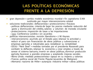  gran depresión = cambio modelo económico mundial = fin capitalismo S XIX
sustituido por mayor intervencionismo estatal
 soluciones tradicionales : deflacionistas + proteccionismo = fracasos
- políticas deflacionistas : intento de bajar los precios mediante reducción del
gasto y disminución del crédito, salarios y volumen de moneda circulante
- proteccionismo : imposición de tasas a las importaciones
- 1933 : Conferencia Londres = sin acuerdos
 políticas intervencionistas : revisión liberalismo = J. M. Keynes
- intervencionismo : asumido por el Estado para relanzar la actividad y
reducir el paro con financiación de obras públicas y subvenciones a
empresas agrícolas e industriales para restablecer su rentabilidad
- EEUU : “New Deal” = medidas tomadas por el presidente Roosevelt para
combatir la deflación, relanzar la economía y crear empleo a través de
sanear el sistema bancario, invertir en obras públicas, disminuir producción
agrícola, favorecer a grandes empresas y aceptando mejoras sociales
- Reino Unido : medidas proteccionistas + apoyo en su imperio y colonias
- Francia : política social del Frente Popular (acuerdos de Matignon)
- Alemania : nazismo de Hitler = autarquía : industria militar + obras públicas
 