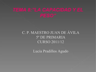 TEMA 8:”LA CAPACIDAD Y EL
PESO”
C. P. MAESTRO JUAN DE ÁVILA
5º DE PRIMARIA
CURSO 2011/12
Lucía Pradillos Agudo