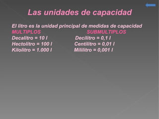 Las unidades de capacidad
El litro es la unidad principal de medidas de capacidad
MULTIPLOS SUBMULTIPLOS
Decalitro = 10 l Decilitro = 0,1 l
Hectolitro = 100 l Centilitro = 0,01 l
Kilolitro = 1.000 l Mililitro = 0,001 l