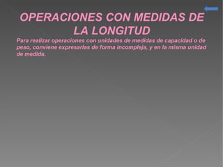 OPERACIONES CON MEDIDAS DE
LA LONGITUD
Para realizar operaciones con unidades de medidas de capacidad o de
peso, conviene expresarlas de forma incompleja, y en la misma unidad
de medida.