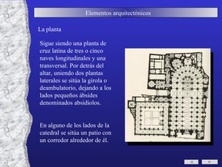 Elementos arquitectónicos  La planta Sigue siendo una planta de cruz latina de tres o cinco naves longitudinales y una transversal. Por detrás del altar, uniendo dos plantas laterales se sitúa la girola o deambulatorio, dejando a los lados pequeños ábsides denominados absidiolos. En alguno de los lados de la catedral se sitúa un patio con un corredor alrededor de él. 