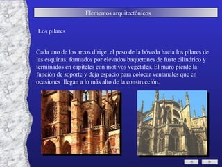 Elementos arquitectónicos  Los pilares Cada uno de los arcos dirige  el peso de la bóveda hacia los pilares de las esquinas, formados por elevados baquetones de fuste cilíndrico y terminados en capiteles con motivos vegetales. El muro pierde la función de soporte y deja espacio para colocar ventanales que en ocasiones  llegan a lo más alto de la construcción. 