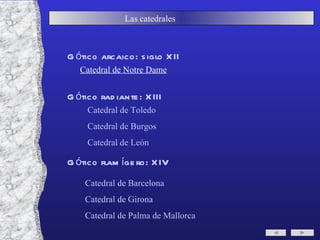 Las catedrales  Gótico arcaico: siglo XII Gótico radiante: XIII  Gótico flamígero: XIV Catedral de Notre Dame Catedral de Toledo Catedral de Burgos Catedral de León Catedral de Barcelona Catedral de Girona Catedral de Palma de Mallorca 