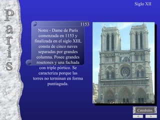 París Siglo XII Notre - Dame de París comenzada en 1153 y finalizada en el siglo XIII, consta de cinco naves separadas por grandes columna. Posee grandes rosetones y una fachada con triple pórtico. Se caracteriza porque las torres no terminan en forma puntiaguda. 1153 Catedrales 