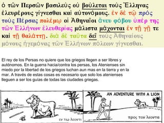 ὁ τῶν Περσῶν βασιλεὺς οὐ  βοὺλεται  τοὺς Ἕλληνας ἐλευρέρους γίγνεσθαι καὶ αὐτονόμους.  ἐν δὲ τῷ   πρός τοὺς Πέρσας   πολέμῳ  οἱ Ἀθηναῖοι  ἄνευ φόβου   ὑπέρ της τῶν Ἑλλήνων ἐλευθερίας  μάλιστα  μάχονται   ἐν τῇ γῇ  τε καὶ  τῇ θαλάττῃ .  διὰ δὲ ταῦτα   δεῖ   τοὺς Ἀθηναίους μόνους ἡγεμόνας τῶν Ἑλλήνων πόλεων γίγνεσθαι. El rey de los Persas no quiere que los griegos llegen a ser libres y autónomos. En la guerra hacia/contra los persas, los Atenienses sin miedo por la libertad de los griegos luchan aun mas en la tierra y en la mar. A través de estas cosas es necesario que solo los atenienses lleguen a ser los guías de todas las ciudades griegas. 