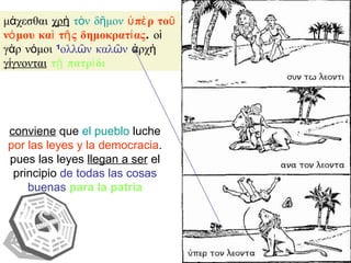 μάχεσθαι  χρὴ   τὸν δῆμον   ὑπὲρ τοῦ νόμου καὶ τῆς δημοκρατίας . οἱ γὰρ νόμοι  πολλῶν καλῶν  ἀρχὴ  γίγνονται   τῇ πατρίδι conviene  que  el pueblo  luche  por las leyes y la democracia . pues las leyes  llegan a ser  el principio  de todas las cosas buenas   para la patria 