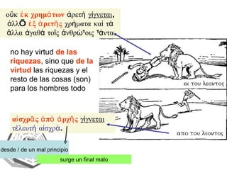 αἰσχρᾶς ἀπὸ ἀρχῆς   γίγνεται   τέλευτή αἰσχρά . desde / de un mal principio surge un final malo οὔκ  ἐκ χρημάτων  ἀρετὴ  γίγνεται , ἀλλ’  ἐξ ἀρετῆς  χρὴματα καὶ τά ἄλλα ἀγαθὰ τοῖς ἀνθρώποις πάντα no hay virtud  de las riquezas , sino que  de la virtud  las riquezas y el resto de las cosas (son) para los hombres todo 