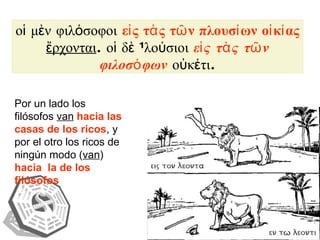 οἱ μὲν φιλόσοφοι  εἰς τὰς τῶν πλουσίων οἰκίας   ἔρχονται . οἱ δὲ πλούσιοι  εἰς τὰς τῶν φιλοσόφων  οὐκέτι. Por un lado los filósofos  van   hacia las casas de los ricos , y por el otro los ricos de ningún modo ( van )  hacia  la de los filósofos 