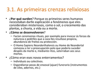 3.1. As primeiras crenzas relixiosas
• ¿Por qué xurden? Porque os primeiros seres humanos
  necesitaban darlle explicación a fenómenos que eles
  consideraban misteriosos, como o sol, o crecemento das
  plantas, a chuvia, a vida ou a morte.
• ¿Cómo se desenvolveron?
   – Facían ceremonias rituais, por exemplo para invocar ás forzas da
     natureza e pedirlles que a caza lles resultase propicia,
     abundancia de froitos ou protección.
   – O Homo Sapiens Neanderthalensis ou Home de Neandertal
     comezou a ter a preocupación polo que podería suceder
     despóis da morte e, mediante ritos, soterraban aos seus
     mortos.
• ¿Cómo eran eses novos enterramentos?
   – Individuais ou colectivos.
   – Engandíanse pezas de enxoval (ajuar) funerario (instrumentos
     de sílex, adornos, etc.)
 