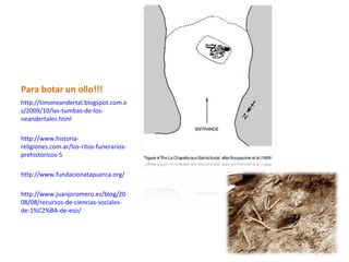 Para botar un ollo!!!
http://timoneandertal.blogspot.com.e
s/2009/10/las-tumbas-de-los-
neandertales.html

http://www.historia-
religiones.com.ar/los-ritos-funerarios-
prehistoricos-5

http://www.fundacionatapuerca.org/

http://www.juanjoromero.es/blog/20
08/08/recursos-de-ciencias-sociales-
de-1%C2%BA-de-eso/
 