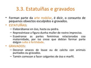 3.3. Estatuíñas e gravados
• Forman parte da arte mobilar, é dicir, o conxunto de
  pequenos obxectos esculpidos e gravados.
• ESTATUÍÑAS:
   – Elaborábanse en óso, hasta ou pedra.
   – Represéntase a figura dunha muller de rostro impreciso.
   – Esaxéranse as partes femininas relacionadas coa
     maternidade, por iso crese que debían formar parte
     dalgún culto á fertilidade.
• GRAVADOS:
   – Decoran anacos de louse ou de calcita con animais
     puntados ou gravados.
   – Tamén comezan a facer colgantes de óso e marfil.
 