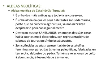 • ALDEAS NEOLÍTICAS:
  – Aldea neolítica de Çatalhüyük (Turquía):
     • É unha das máis antigas que todavía se conservan.
     • É unha aldea na que os seus habitantes son sedentarios,
       posto que ao colecer a agricultura, xa non necesitan
       desplazarse para conseguir alimento.
     • Destacan os seus SANTUARIOS; en moitas das súas casas
       había cuartos moid decorados, con representacións de
       cabezas de touros ou símbolos abstractos.
     • Son coñecidas as súas representación de estatuíñas
       femininas moi parecidas ás venus paleolíticas, fabricadas en
       terracota, alabastro ou pedra. Tamén se relacionan co culto
       á abundancia, á fecundidade e á muller.
 