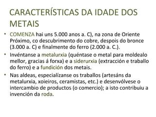 CARACTERÍSTICAS DA IDADE DOS
  METAIS
• COMENZA hai uns 5.000 anos a. C), na zona de Oriente
  Próximo, co descubrimento do cobre, despois do bronce
  (3.000 a. C) e finalmente do ferro (2.000 a. C.).
• Invéntanse a metalurxia (quéntase o metal para moldealo
  mellor, gracias á forxa) e a siderurxia (extracción e traballo
  do ferro) e a fundición dos metais.
• Nas aldeas, especialízanse os traballos (artesáns da
  metalurxia, xoieiros, ceramistas, etc.) e desenvólvese o
  intercambio de productos (o comercio); a isto contribuiu a
  invención da roda.
 