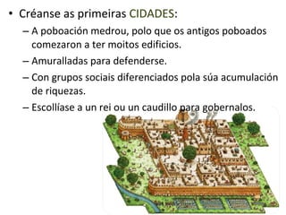 • Créanse as primeiras CIDADES:
  – A poboación medrou, polo que os antigos poboados
    comezaron a ter moitos edificios.
  – Amuralladas para defenderse.
  – Con grupos sociais diferenciados pola súa acumulación
    de riquezas.
  – Escollíase a un rei ou un caudillo para gobernalos.
 