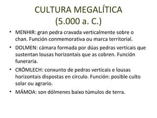 CULTURA MEGALÍTICA
              (5.000 a. C.)
• MENHIR: gran pedra cravada verticalmente sobre o
  chan. Función conmemorativa ou marca territorial.
• DOLMEN: cámara formada por dúas pedras verticais que
  sustentan lousas horizontais que as cobren. Función
  funeraria.
• CRÓMLECH: conxunto de pedras verticais e lousas
  horizontais dispostas en círculo. Función: posible culto
  solar ou agrario.
• MÁMOA: son dólmenes baixo túmulos de terra.
 