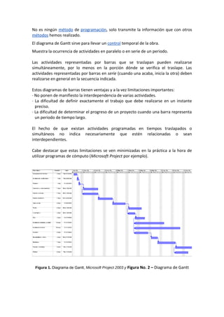 No es ningún método de programación, solo transmite la información que con otros
métodos hemos realizado.
El diagrama de Gantt sirve para llevar un control temporal de la obra.
Muestra la ocurrencia de actividades en paralelo o en serie de un periodo.
Las actividades representadas por barras que se traslapan pueden realizarse
simultáneamente, por lo menos en la porción dónde se verifica el traslape. Las
actividades representadas por barras en serie (cuando una acaba, inicia la otra) deben
realizarse en general en la secuencia indicada.
Estos diagramas de barras tienen ventajas y a la vez limitaciones importantes:
· No ponen de manifiesto la interdependencia de varias actividades.
· La dificultad de definir exactamente el trabajo que debe realizarse en un instante
preciso.
· La dificultad de determinar el progreso de un proyecto cuando una barra representa
un periodo de tiempo largo.
El hecho de que existan actividades programadas en tiempos traslapados o
simultáneos no indica necesariamente que estén relacionadas o sean
interdependientes.
Cabe destacar que estas limitaciones se ven minimizadas en la práctica a la hora de
utilizar programas de cómputo (Microsoft Project por ejemplo).
Figura 1. Diagrama de Gantt, Microsoft Project 2003 y Figura No. 2 – Diagrama de Gantt
 