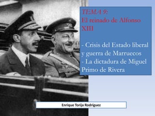 TEMA 9:
El reinado de Alfonso
XIII
- Crisis del Estado liberal
y guerra de Marruecos
- La dictadura de Miguel
Primo de Rivera
Enrique Torija Rodríguez
 