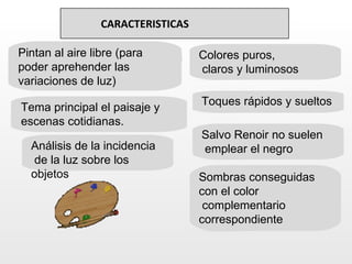 CARACTERISTICAS

Pintan al aire libre (para         Colores puros,
poder aprehender las               claros y luminosos
variaciones de luz)
                                   Toques rápidos y sueltos
Tema principal el paisaje y
escenas cotidianas.
                                   Salvo Renoir no suelen
  Análisis de la incidencia        emplear el negro
   de la luz sobre los
  objetos                          Sombras conseguidas
                                   con el color
                                    complementario
                                   correspondiente
 