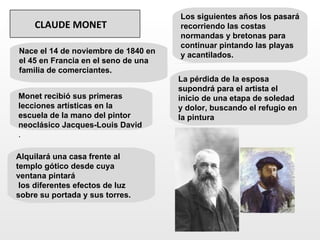 Los siguientes años los pasará
    CLAUDE MONET                     recorriendo las costas
                                     normandas y bretonas para
                                     continuar pintando las playas
Nace el 14 de noviembre de 1840 en   y acantilados.
el 45 en Francia en el seno de una
familia de comerciantes.
                                     La pérdida de la esposa
                                     supondrá para el artista el
Monet recibió sus primeras           inicio de una etapa de soledad
lecciones artísticas en la           y dolor, buscando el refugio en
escuela de la mano del pintor        la pintura
neoclásico Jacques-Louis David
.

Alquilará una casa frente al
templo gótico desde cuya
ventana pintará
 los diferentes efectos de luz
sobre su portada y sus torres.
 