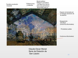 Monet prefiere
                                      Reflejar la atmósfera
Temática revolución   Colores puros
                                       y el agua (va a ser el
industrial            y brillantes
                                      único que permanece
                                       fiel al estilo toda su
                                       vida)

                                                                Espacio enmarcado por
                                                                el triángulo del techo de
                                                                la estación



                                                                Desaparición
                                                                 del dibujo
                                                                (contornos difuminados)


                                                                 Pinceladas sueltas




                                                                Contornos difuminados)




                         Claude-Oscar Monet
                         Serie de Estación de
                         San Lázaro
 