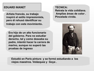 EDUARD MANET                           TECNICA:
                                       Retrata la vida cotidiana.
 Artista francés, su trabajo           Amplias áreas de color .
 inspiró el estilo impresionista,      Pincelada vívida.
 pero él rehusó identificar su
 trabajo con este movimiento.


  Era hijo de un alto funcionario
  del gobierno. Para no estudiar
  derecho, tal y como deseaba su
  padre, intentó hacer la carrera de
  marino, aunque no superó las
  pruebas de ingreso


     Estudió en París pintura y se formó estudiando a los
     viejos maestros. Velázquez y Goya .
 