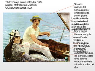 Titulo: Pareja en un balandro, 1874
Museo: Metropolitan Museum               El fondo
CAMBIO EN SU ESTILO                      azulado del
                                         mar realza las
                                         tonalidades de
                                         primer plano,
                                      Laabandonando
                                           utilización de
                                      las pinceladas
                                         su tradicional
                                      rápidas le sitúan
                                         fondo negro.
                                      a un paso del
                                      Impresionismo del
                                        La utilización
                                        color a modo
                                        difuminado r y la
                                        sensación de
                                        mostrar la
                                             Sin
                                        escena al aireel
                                             embargo,
                                        libre le sitúan a -
                                             color negro
                                        un paso del
                                             continúa
                                          Los criticos
                                        Impresionismo
                                             presente
                                          alabaron la figura
                                        de la mujer, sobre
                                        todo porque
                                        estaba muy bien
                                        situada a la luz del
                                        día
 