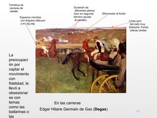 Temática de
carreras de                               Sucesión de
caballo                                    diferentes planos
                                          (tren en segundo     Difuminado al fondo
        Espacios movidos                  término asusta
        con ángulos oblicuos               al caballo)                               Línea azul
        y en zig zag                                                                  del cielo muy
                                                                                     Estrecha. Fondo
                                                                                      colinas verdes




La
preocupaci
ón por
captar el
movimiento
con
fidelidad, le
llevó a
obsesionar
se con
temas                          En las carreras
como las
                       Edgar Hilaire Germain de Gas (Degas)
bailarinas o
las
 